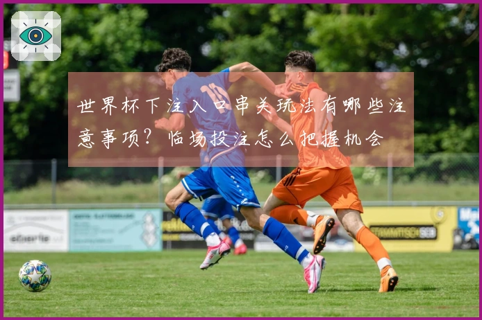 世界杯下注入口串关玩法有哪些注意事项？临场投注怎么把握机会